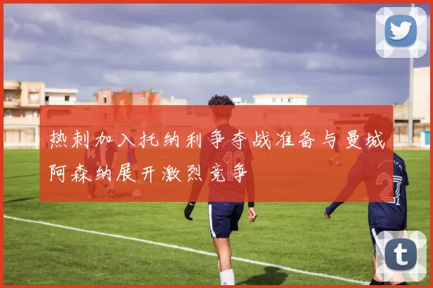热刺加入托纳利争夺战准备与曼城阿森纳展开激烈竞争