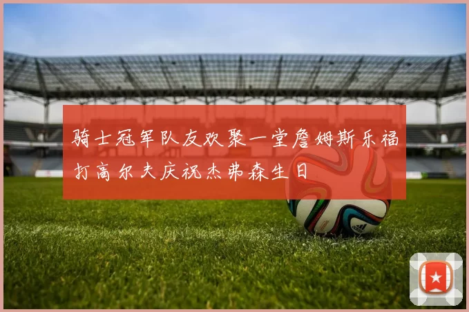 骑士冠军队友欢聚一堂詹姆斯乐福打高尔夫庆祝杰弗森生日