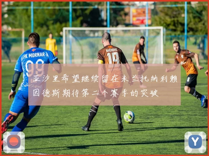 亚沙里希望继续留在米兰托纳利赖因德斯期待第二个赛季的突破