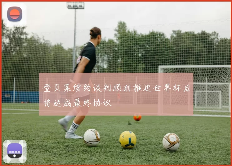 登贝莱续约谈判顺利推进世界杯后将达成最终协议