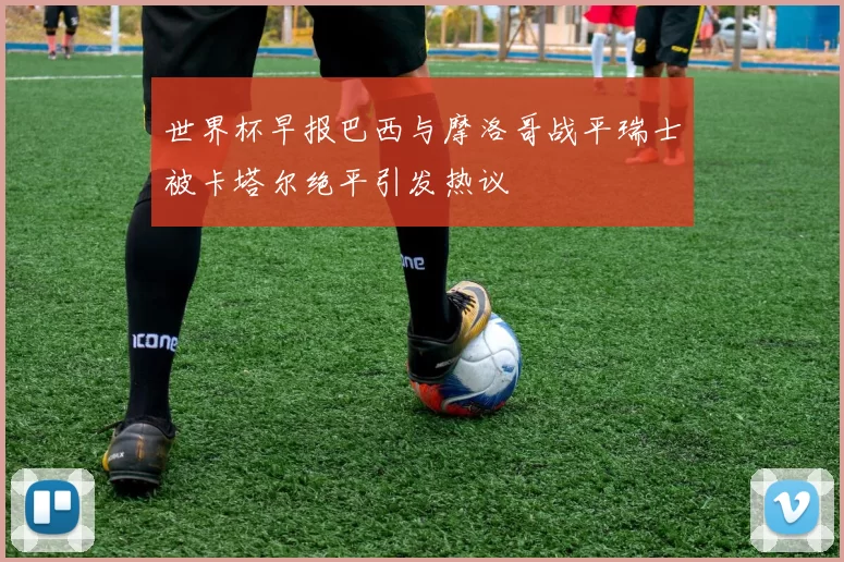 世界杯早报巴西与摩洛哥战平瑞士被卡塔尔绝平引发热议