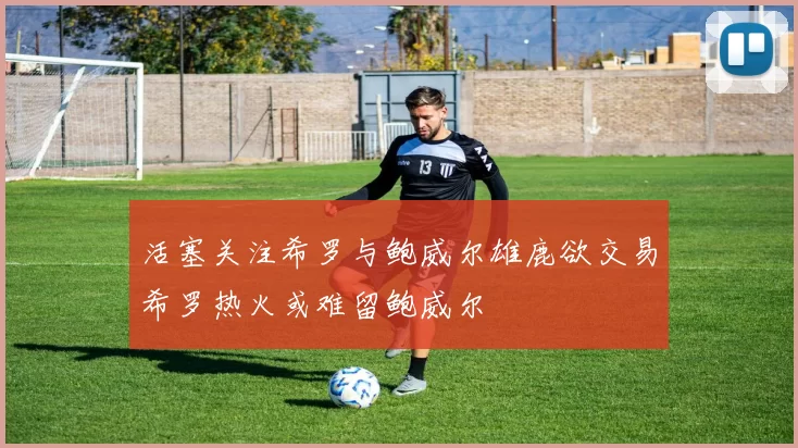 活塞关注希罗与鲍威尔雄鹿欲交易希罗热火或难留鲍威尔